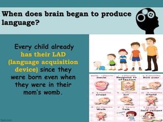 When does brain began to produce 
language? 
Every child already 
has their LAD 
(language acquisition 
device) since they 
were born even when 
they were in their 
mom’s womb. 
 