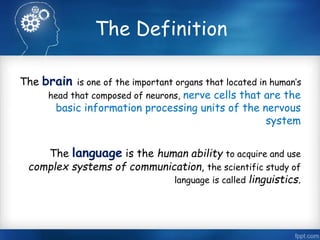 The Definition 
The brain is one of the important organs that located in human’s 
head that composed of neurons, nerve cells that are the 
basic information processing units of the nervous 
system 
The language is the human ability to acquire and use 
complex systems of communication, the scientific study of 
language is called linguistics. 
 