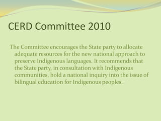 CERD Committee 2010
The Committee encourages the State party to allocate
adequate resources for the new national approach to
preserve Indigenous languages. It recommends that
the State party, in consultation with Indigenous
communities, hold a national inquiry into the issue of
bilingual education for Indigenous peoples.
 