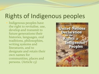 Rights of Indigenous peoples
 Indigenous peoples have
the right to revitalise, use,
develop and transmit to
future generations their
histories, languages, oral
traditions, philosophies,
writing systems and
literatures, and to
designate and retain their
own names for
communities, places and
persons. (Article 13)
 