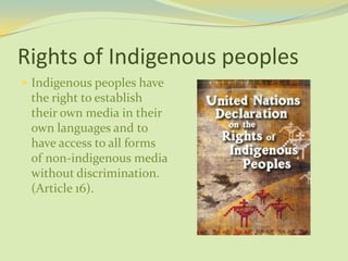 Rights of Indigenous peoples
 Indigenous peoples have
the right to establish
their own media in their
own languages and to
have access to all forms
of non-indigenous media
without discrimination.
(Article 16).
 