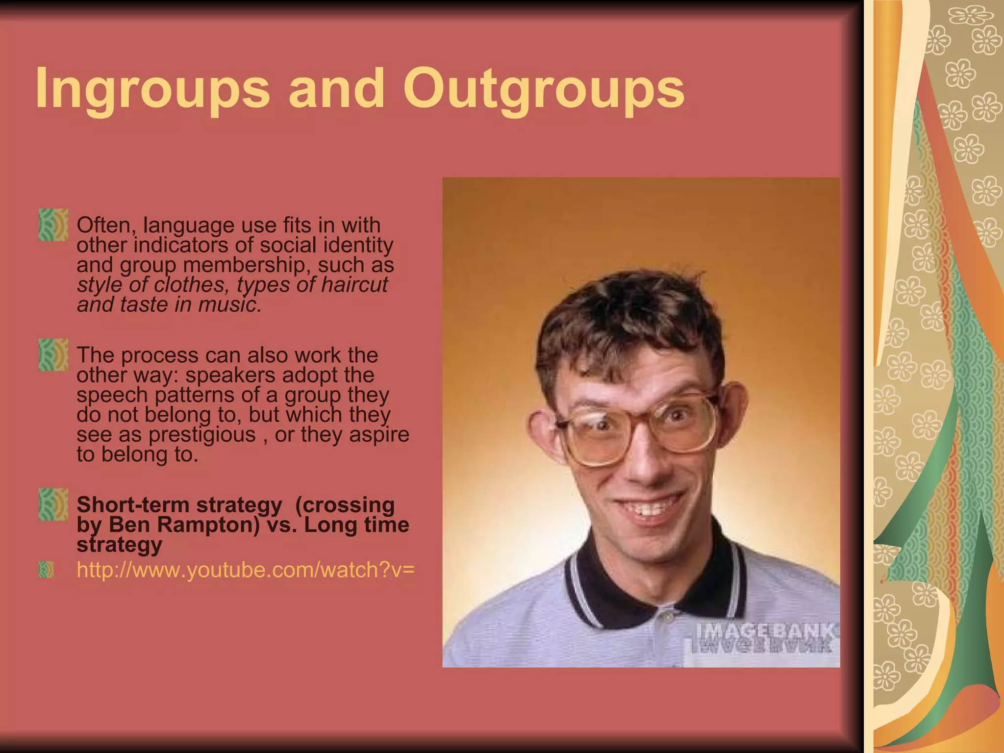 Ingroups and Outgroups   Often, language use fits in with other indicators of social identity and group membership, such as  style of clothes, types of haircut and taste in music. The process can also work the other way: speakers adopt the speech patterns of a group they do not belong to, but which they see as prestigious , or they aspire to belong to. Short-term strategy  (crossing by Ben Rampton) vs. Long time strategy http://www.youtube.com/watch?v=k4Uaf3P_K5c&feature=related 