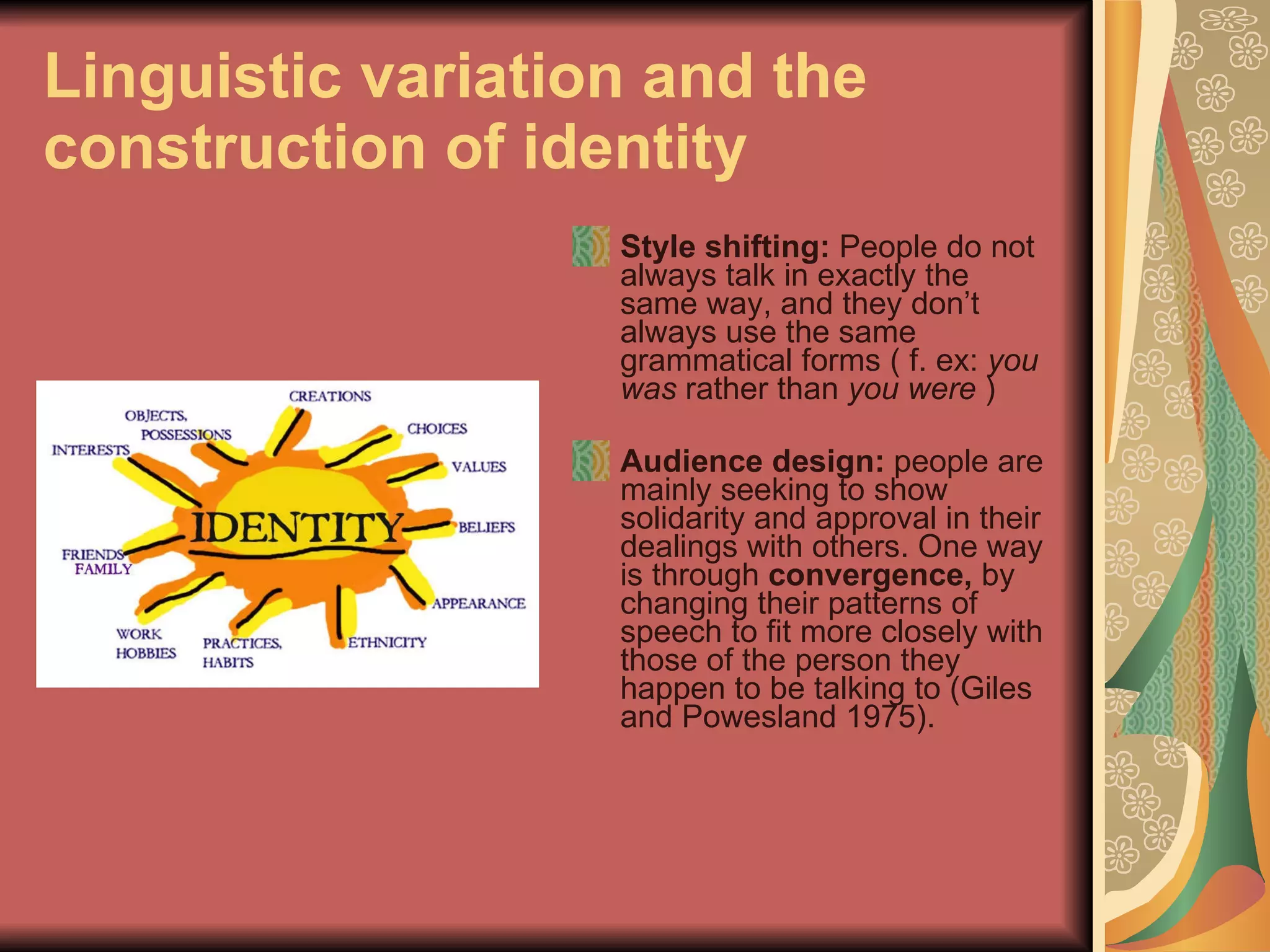 Linguistic variation and the construction of identity Style shifting:  People do not always talk in exactly the same way, and they don’t always use the same grammatical forms ( f. ex:  you was  rather than  you were  ) Audience design:  people are mainly seeking to show solidarity and approval in their dealings with others. One way is through  convergence,  by changing their patterns of speech to fit more closely with those of the person they happen to be talking to (Giles and Powesland 1975). 