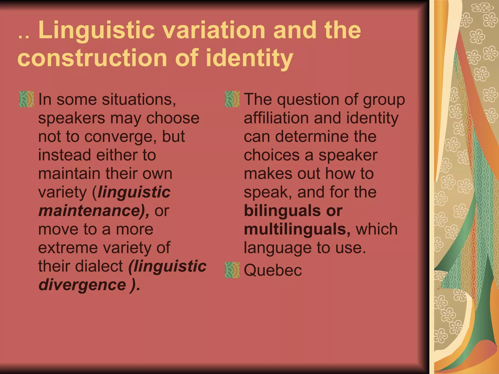 ..  Linguistic variation and the construction of identity In some situations, speakers may choose not to converge, but instead either to maintain their own variety ( linguistic maintenance),  or move to a more extreme variety of their dialect  (linguistic divergence ). The question of group affiliation and identity can determine the choices a speaker makes out how to speak, and for the  bilinguals or multilinguals,  which language to use.  Quebec 