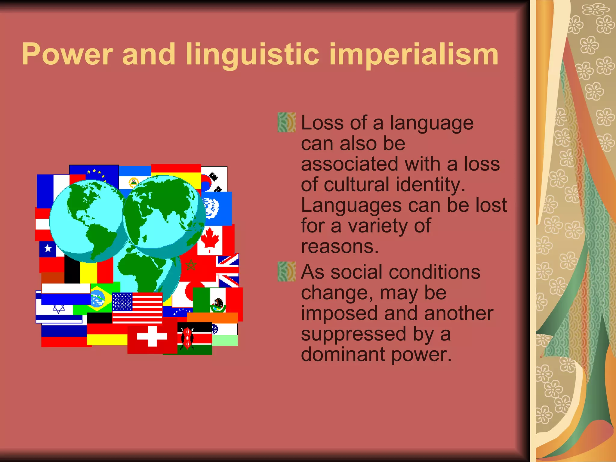 Power and linguistic imperialism Loss of a language can also be associated with a loss of cultural identity. Languages can be lost for a variety of reasons. As social conditions change, may be imposed and another suppressed by a dominant power.  