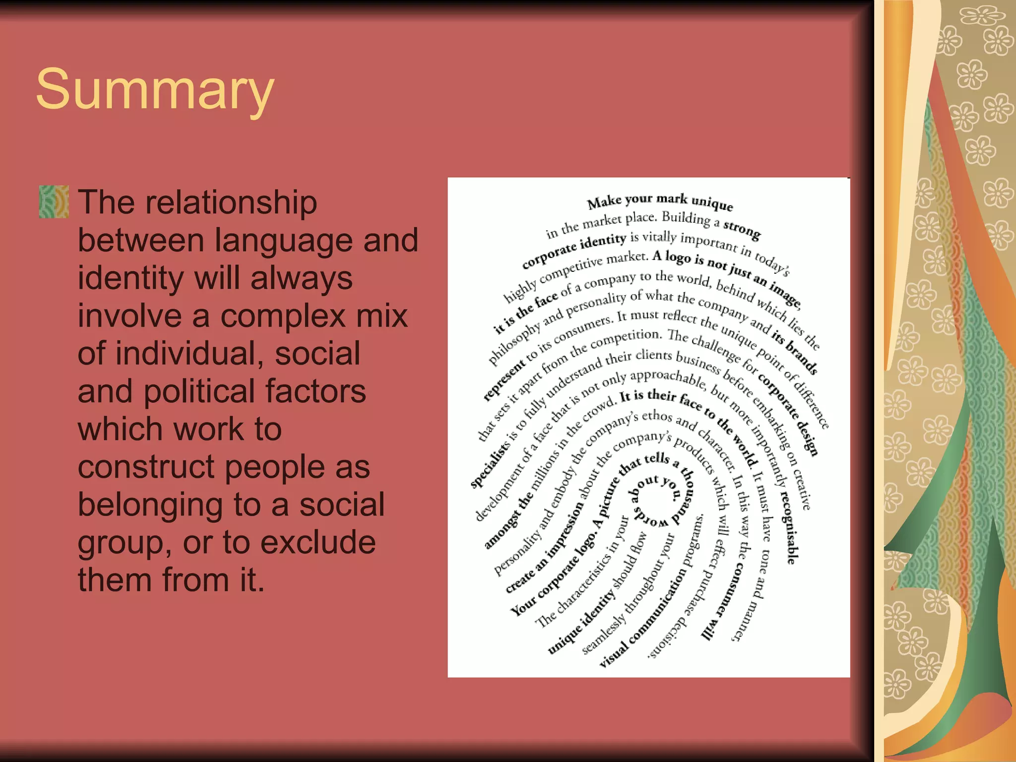 Summary The relationship between language and identity will always involve a complex mix of individual, social and political factors which work to construct people as belonging to a social group, or to exclude them from it. 