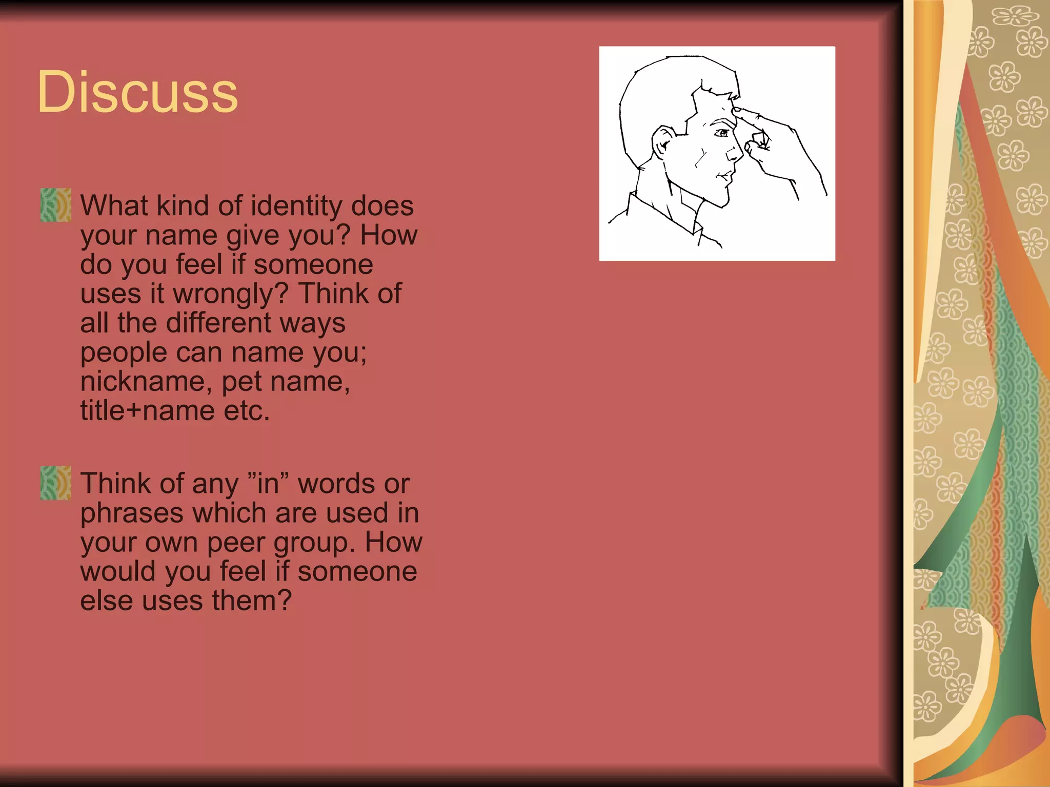 Discuss  What kind of identity does your name give you? How do you feel if someone uses it wrongly? Think of all the different ways people can name you; nickname, pet name, title+name etc.  Think of any ”in” words or phrases which are used in your own peer group. How would you feel if someone else uses them? 