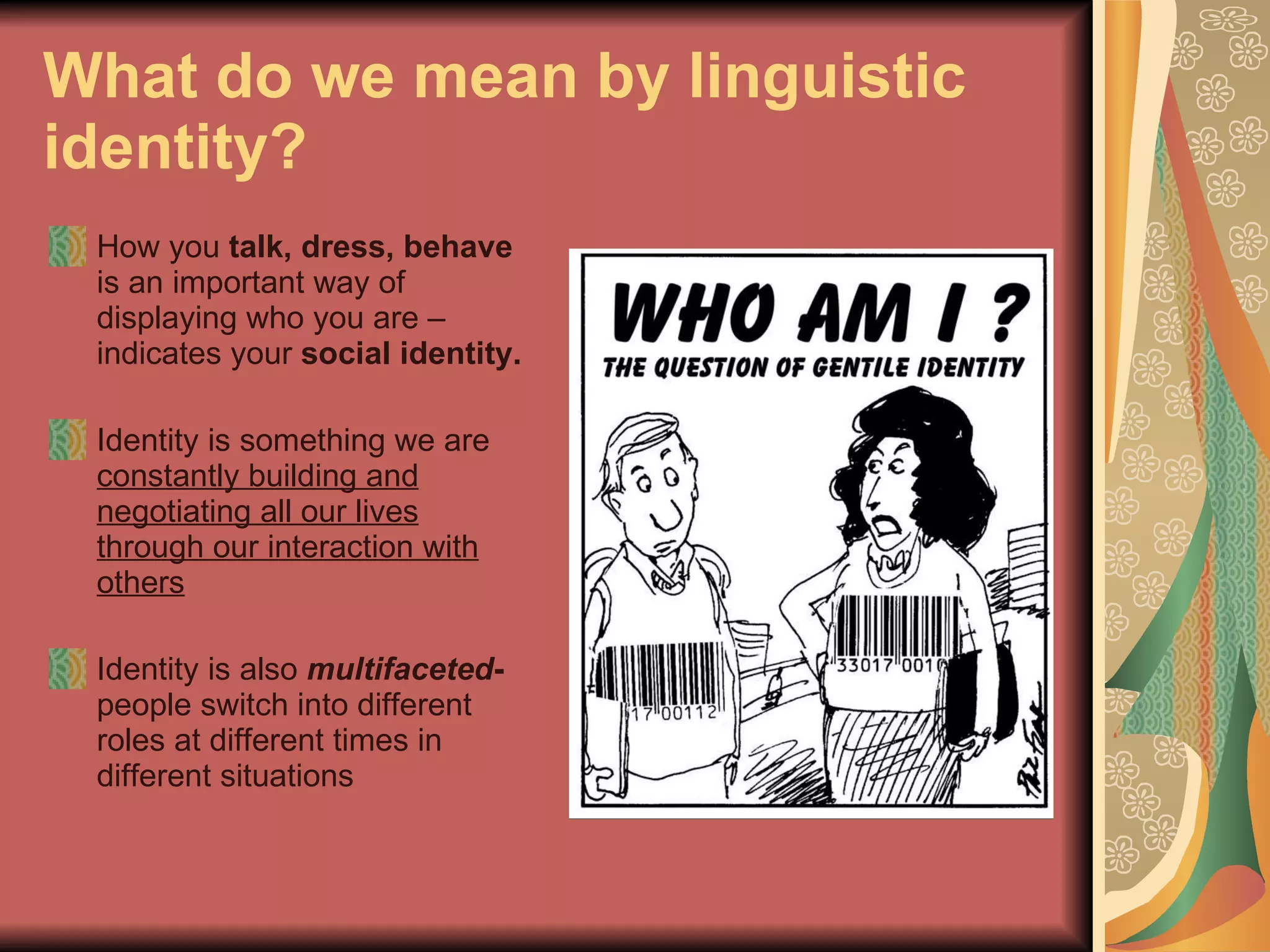 What do we mean by linguistic identity?   How you  talk, dress, behave  is an important way of displaying who you are – indicates your  social identity.   Identity is something we are  constantly building and negotiating all our lives through our interaction with others Identity is also  multifaceted -   people switch into different roles at different times in different situations   