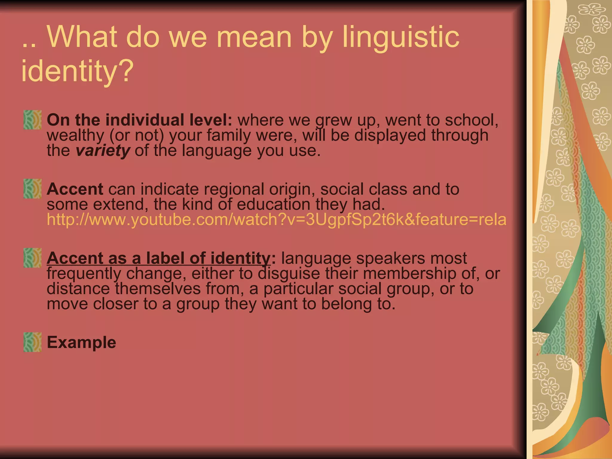 .. What do we mean by linguistic identity? On the individual level:  where we grew up, went to school, wealthy (or not) your family were, will be displayed through the  variety  of the language you use.  Accent  can indicate regional origin, social class and to some extend, the kind of education they had.  http://www.youtube.com/watch?v=3UgpfSp2t6k&feature=related Accent as a label of identity :  language speakers most frequently change, either to disguise their membership of, or distance themselves from, a particular social group, or to move closer to a group they want to belong to. Example 