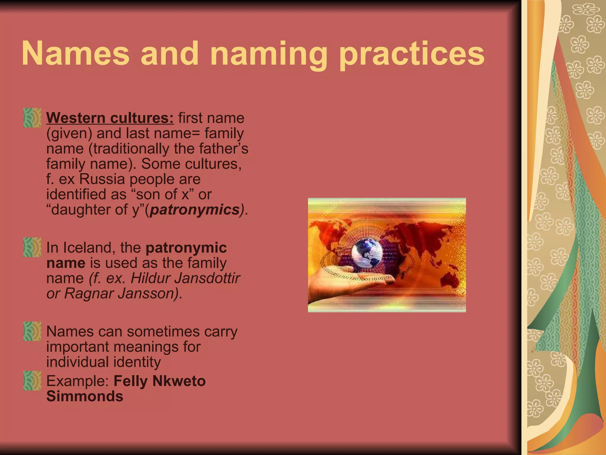 Names and naming practices   Western cultures:  first name (given) and last name= family name (traditionally the father’s family name). Some cultures, f. ex Russia people are identified as “son of x” or “daughter of y”( patronymics ).  In Iceland, the  patronymic name  is used as the family name  (f. ex. Hildur Jansdottir or Ragnar Jansson). Names can sometimes carry important meanings for individual identity  Example:  Felly Nkweto Simmonds 