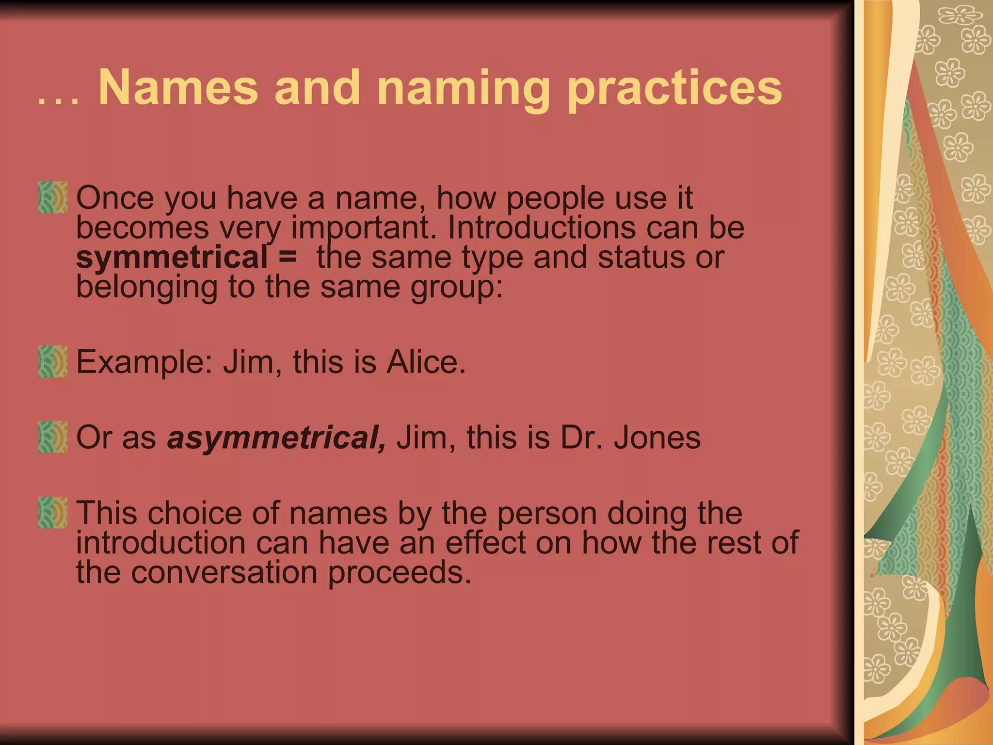 …  Names and naming practices   Once you have a name, how people use it becomes very important. Introductions can be  symmetrical =  the same type and status or belonging to the same group: Example: Jim, this is Alice. Or as  asymmetrical,  Jim, this is Dr. Jones This choice of names by the person doing the introduction can have an effect on how the rest of the conversation proceeds.  