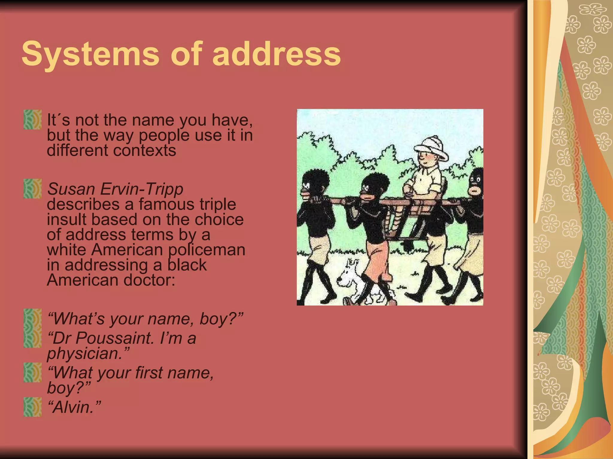 Systems of address It´s not the name you have, but the way people use it in different contexts Susan Ervin-Tripp  describes a famous triple insult based on the choice of address terms by a white American policeman in addressing a black American doctor: “ What’s your name, boy?” “ Dr Poussaint. I’m a physician.” “ What your first name, boy?” “ Alvin.” 