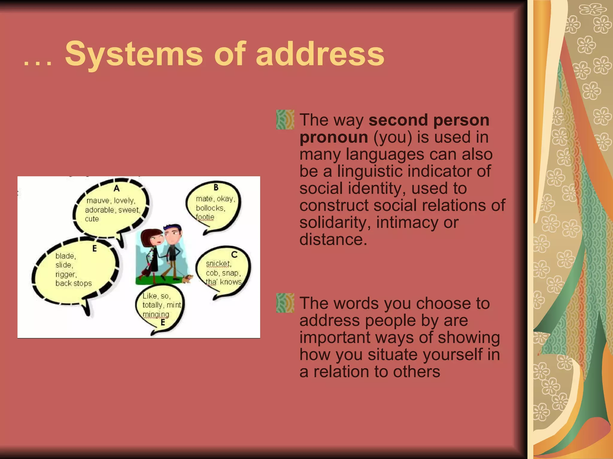 …  Systems of address The way  second person pronoun  (you) is used in many languages can also be a linguistic indicator of social identity, used to construct social relations of solidarity, intimacy or distance.  The words you choose to address people by are important ways of showing how you situate yourself in a relation to others 