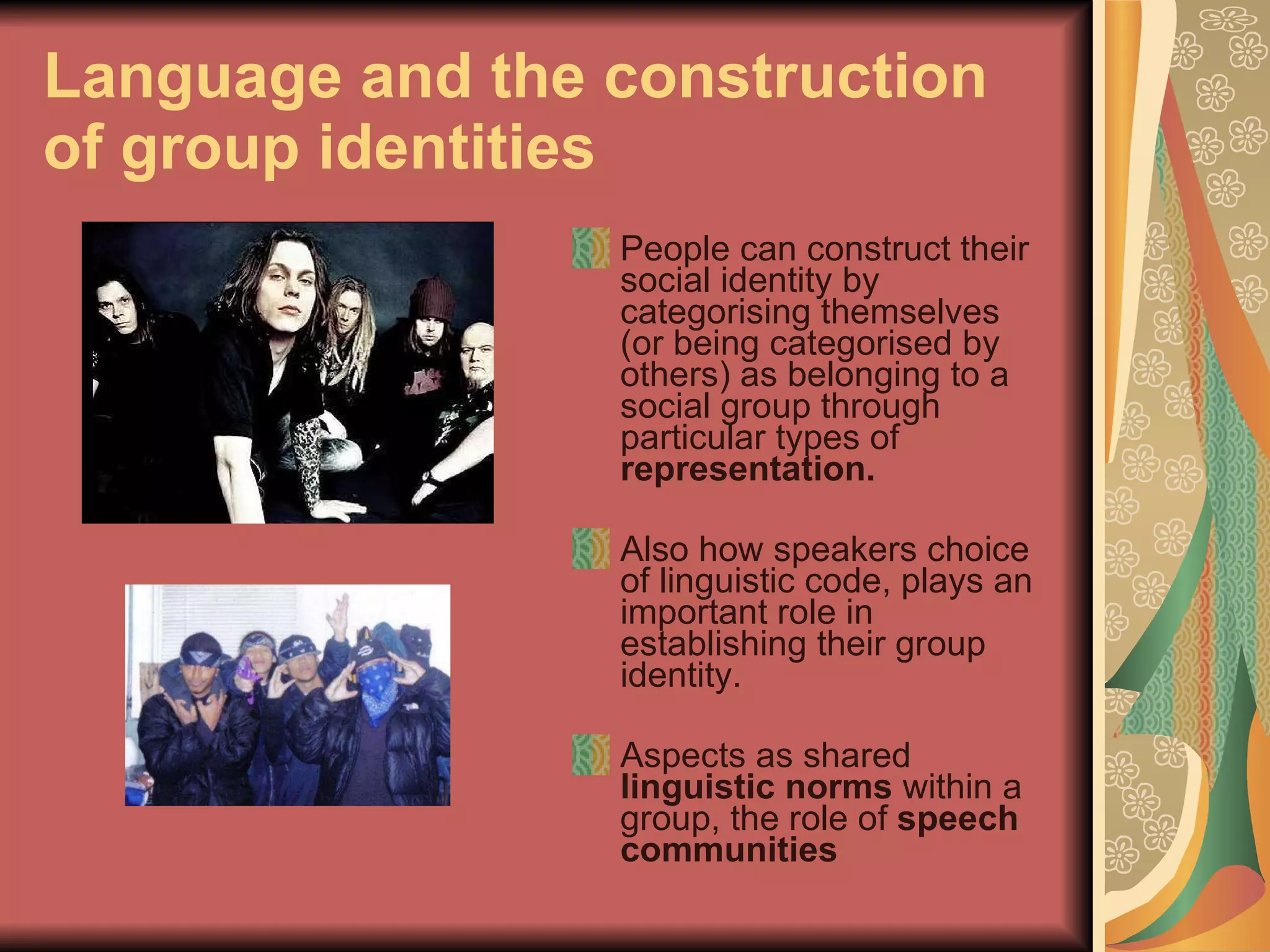 Language and the construction of group identities People can construct their social identity by categorising themselves (or being categorised by others) as belonging to a social group through particular types of  representation.  Also how speakers choice of linguistic code, plays an important role in establishing their group identity.  Aspects as shared  linguistic norms  within a group, the role of  speech communities 
