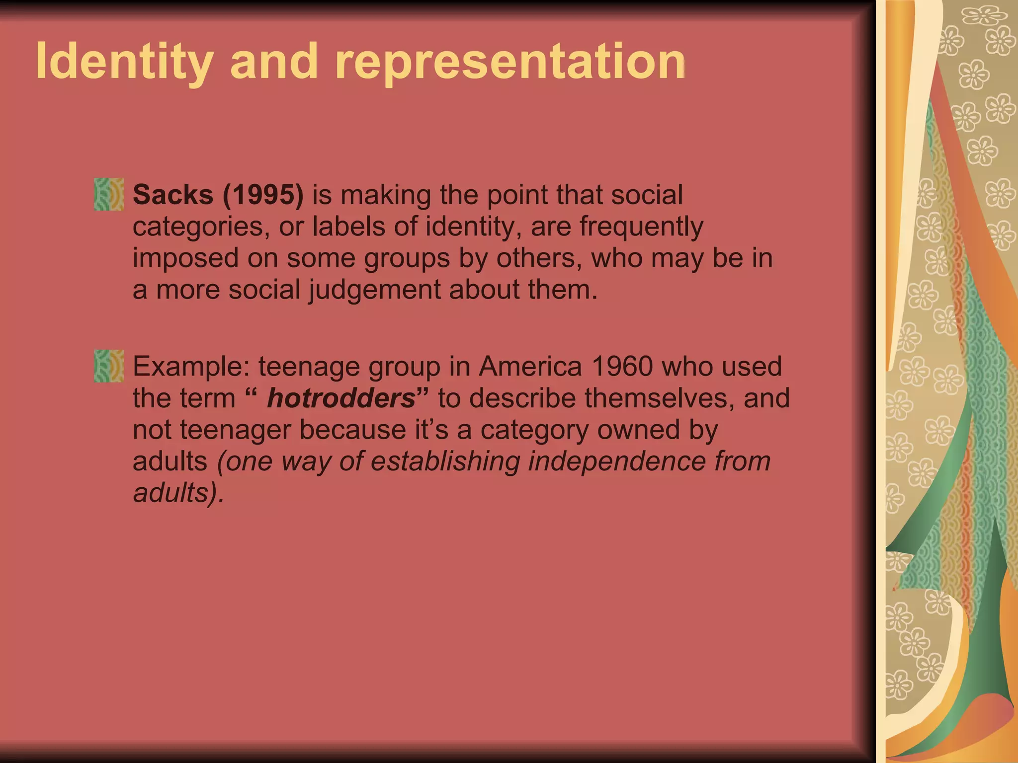 Identity and representation Sacks   (1995)  is making the point that social categories, or labels of identity, are frequently imposed on some groups by others, who may be in a more social judgement about them.  Example: teenage group in America 1960 who used the term  “  hotrodders ”  to describe themselves, and not teenager because it’s a category owned by adults  (one way of establishing independence from adults). 