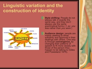 Linguistic variation and the construction of identity Style shifting:  People do not always talk in exactly the same way, and they don’t always use the same grammatical forms ( f. ex:  you was  rather than  you were  ) Audience design:  people are mainly seeking to show solidarity and approval in their dealings with others. One way is through  convergence,  by changing their patterns of speech to fit more closely with those of the person they happen to be talking to (Giles and Powesland 1975). 