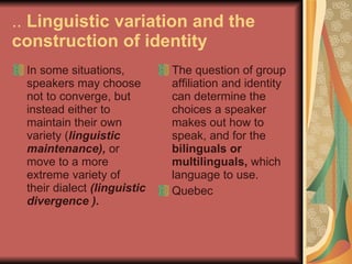 ..  Linguistic variation and the construction of identity In some situations, speakers may choose not to converge, but instead either to maintain their own variety ( linguistic maintenance),  or move to a more extreme variety of their dialect  (linguistic divergence ). The question of group affiliation and identity can determine the choices a speaker makes out how to speak, and for the  bilinguals or multilinguals,  which language to use.  Quebec 