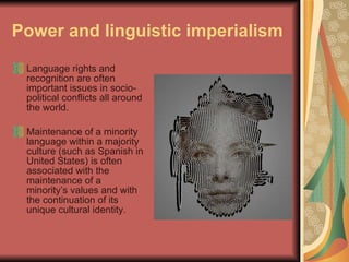 Power and linguistic imperialism   Language rights and recognition are often important issues in socio-political conflicts all around the world.  Maintenance of a minority language within a majority culture (such as Spanish in United States) is often associated with the maintenance of a minority’s values and with the continuation of its unique cultural identity.  