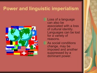 Power and linguistic imperialism Loss of a language can also be associated with a loss of cultural identity. Languages can be lost for a variety of reasons. As social conditions change, may be imposed and another suppressed by a dominant power.  