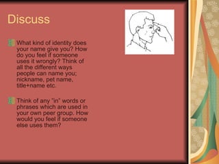Discuss  What kind of identity does your name give you? How do you feel if someone uses it wrongly? Think of all the different ways people can name you; nickname, pet name, title+name etc.  Think of any ”in” words or phrases which are used in your own peer group. How would you feel if someone else uses them? 