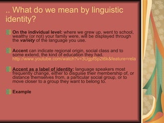.. What do we mean by linguistic identity? On the individual level:  where we grew up, went to school, wealthy (or not) your family were, will be displayed through the  variety  of the language you use.  Accent  can indicate regional origin, social class and to some extend, the kind of education they had.  http://www.youtube.com/watch?v=3UgpfSp2t6k&feature=related Accent as a label of identity :  language speakers most frequently change, either to disguise their membership of, or distance themselves from, a particular social group, or to move closer to a group they want to belong to. Example 