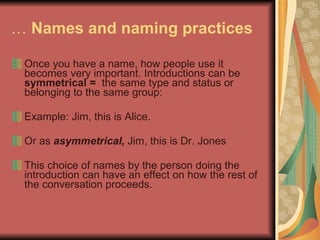 …  Names and naming practices   Once you have a name, how people use it becomes very important. Introductions can be  symmetrical =  the same type and status or belonging to the same group: Example: Jim, this is Alice. Or as  asymmetrical,  Jim, this is Dr. Jones This choice of names by the person doing the introduction can have an effect on how the rest of the conversation proceeds.  
