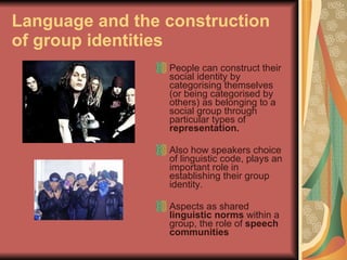 Language and the construction of group identities People can construct their social identity by categorising themselves (or being categorised by others) as belonging to a social group through particular types of  representation.  Also how speakers choice of linguistic code, plays an important role in establishing their group identity.  Aspects as shared  linguistic norms  within a group, the role of  speech communities 