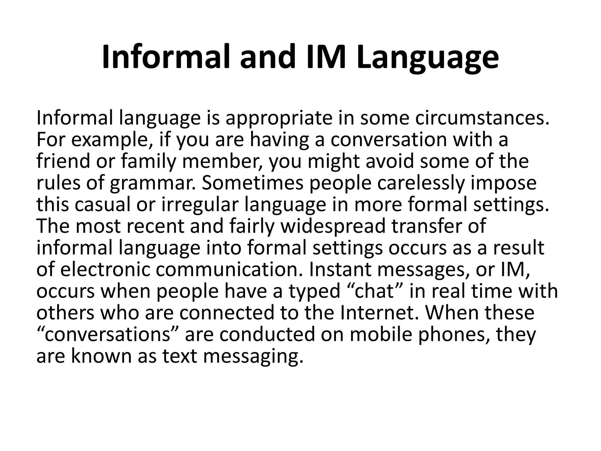 Informal and IM Language
Informal language is appropriate in some circumstances.
For example, if you are having a conversation with a
friend or family member, you might avoid some of the
rules of grammar. Sometimes people carelessly impose
this casual or irregular language in more formal settings.
The most recent and fairly widespread transfer of
informal language into formal settings occurs as a result
of electronic communication. Instant messages, or IM,
occurs when people have a typed “chat” in real time with
others who are connected to the Internet. When these
“conversations” are conducted on mobile phones, they
are known as text messaging.
 