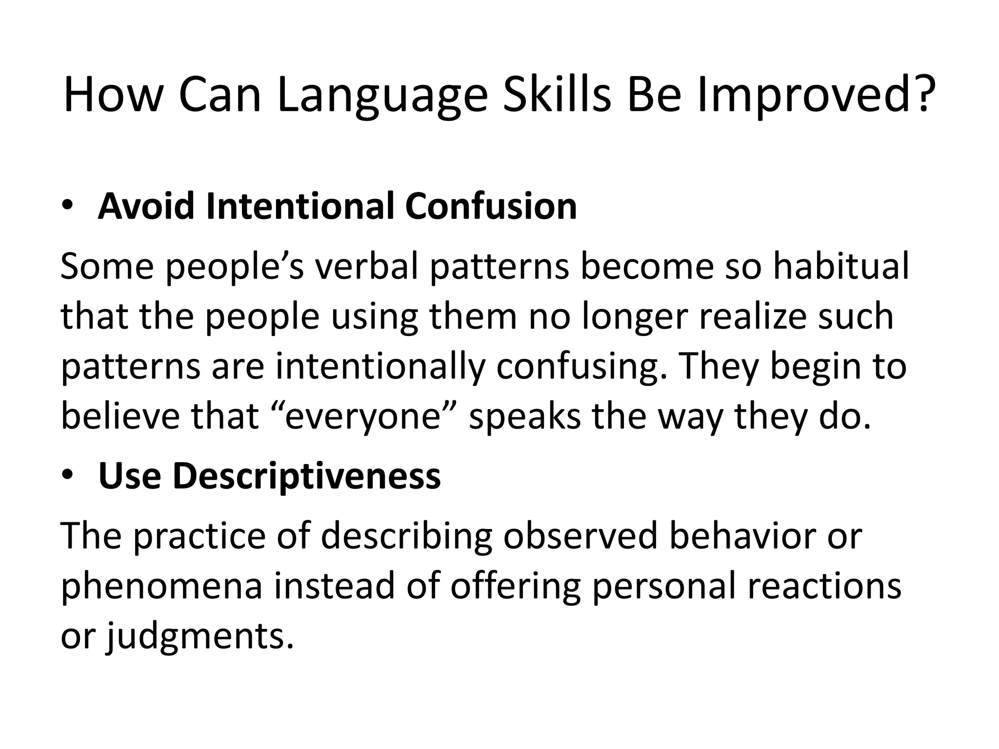 How Can Language Skills Be Improved?
• Avoid Intentional Confusion
Some people’s verbal patterns become so habitual
that the people using them no longer realize such
patterns are intentionally confusing. They begin to
believe that “everyone” speaks the way they do.
• Use Descriptiveness
The practice of describing observed behavior or
phenomena instead of offering personal reactions
or judgments.
 
