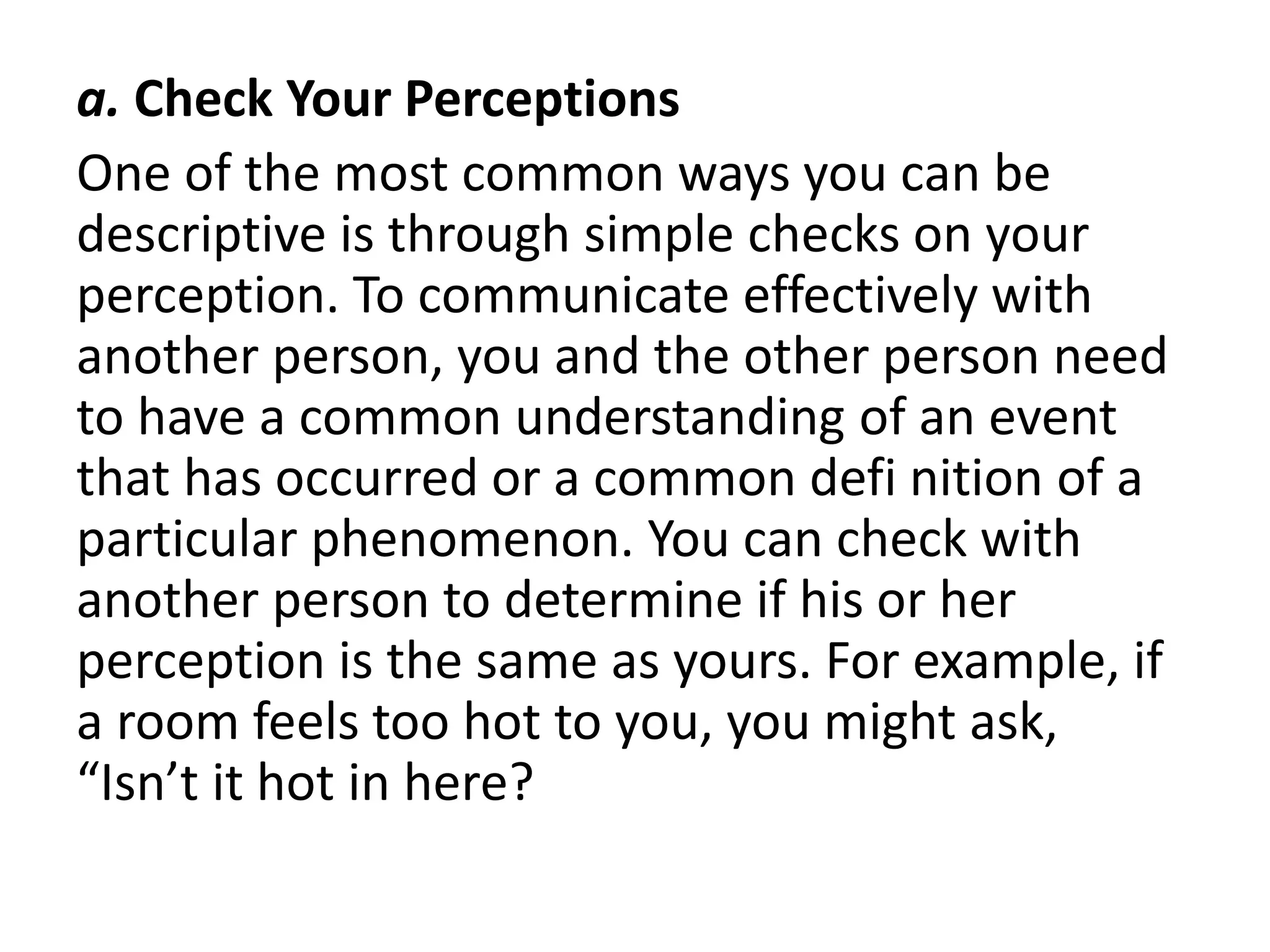 a. Check Your Perceptions
One of the most common ways you can be
descriptive is through simple checks on your
perception. To communicate effectively with
another person, you and the other person need
to have a common understanding of an event
that has occurred or a common defi nition of a
particular phenomenon. You can check with
another person to determine if his or her
perception is the same as yours. For example, if
a room feels too hot to you, you might ask,
“Isn’t it hot in here?
 