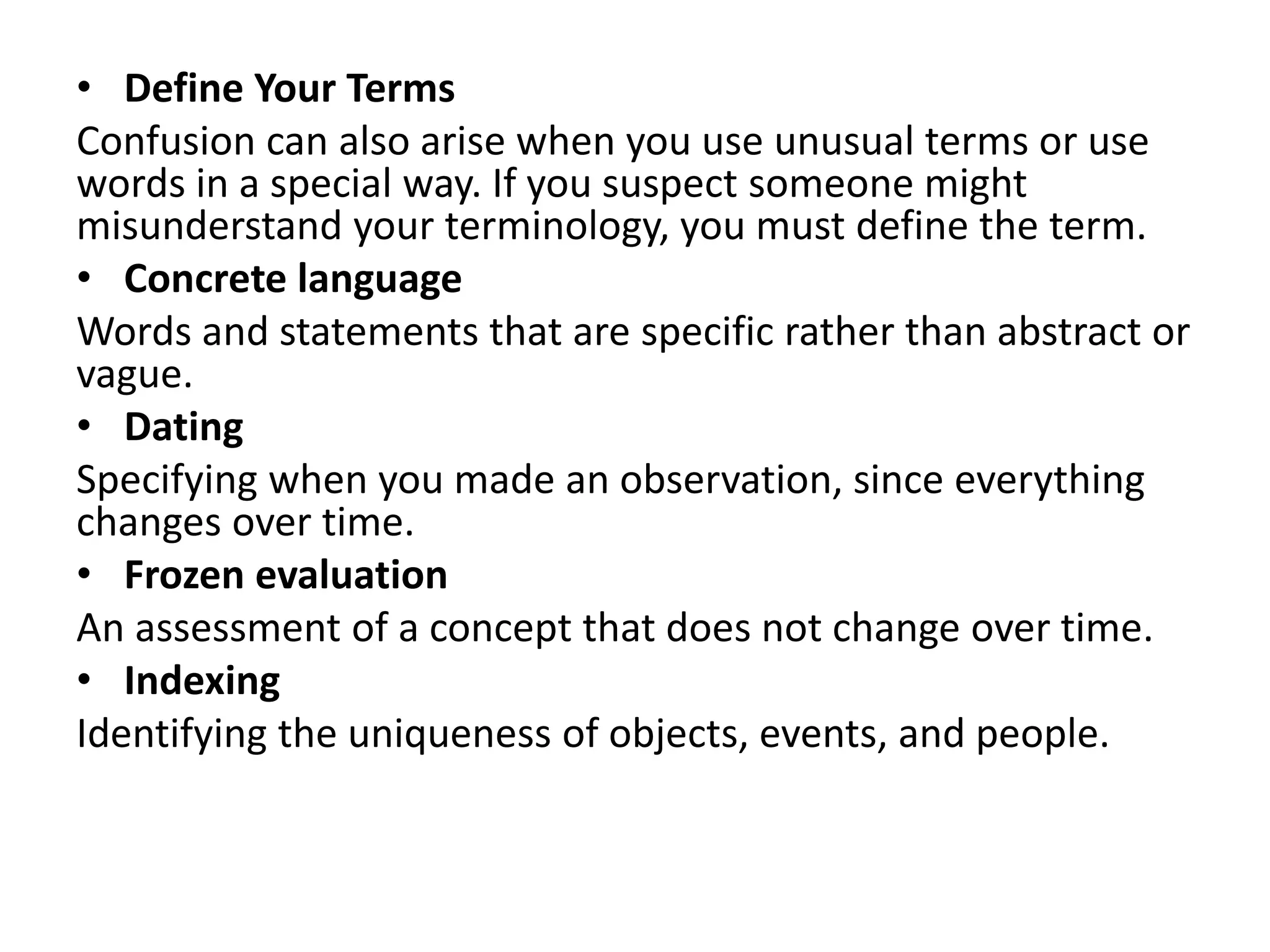 • Define Your Terms
Confusion can also arise when you use unusual terms or use
words in a special way. If you suspect someone might
misunderstand your terminology, you must define the term.
• Concrete language
Words and statements that are specific rather than abstract or
vague.
• Dating
Specifying when you made an observation, since everything
changes over time.
• Frozen evaluation
An assessment of a concept that does not change over time.
• Indexing
Identifying the uniqueness of objects, events, and people.
 