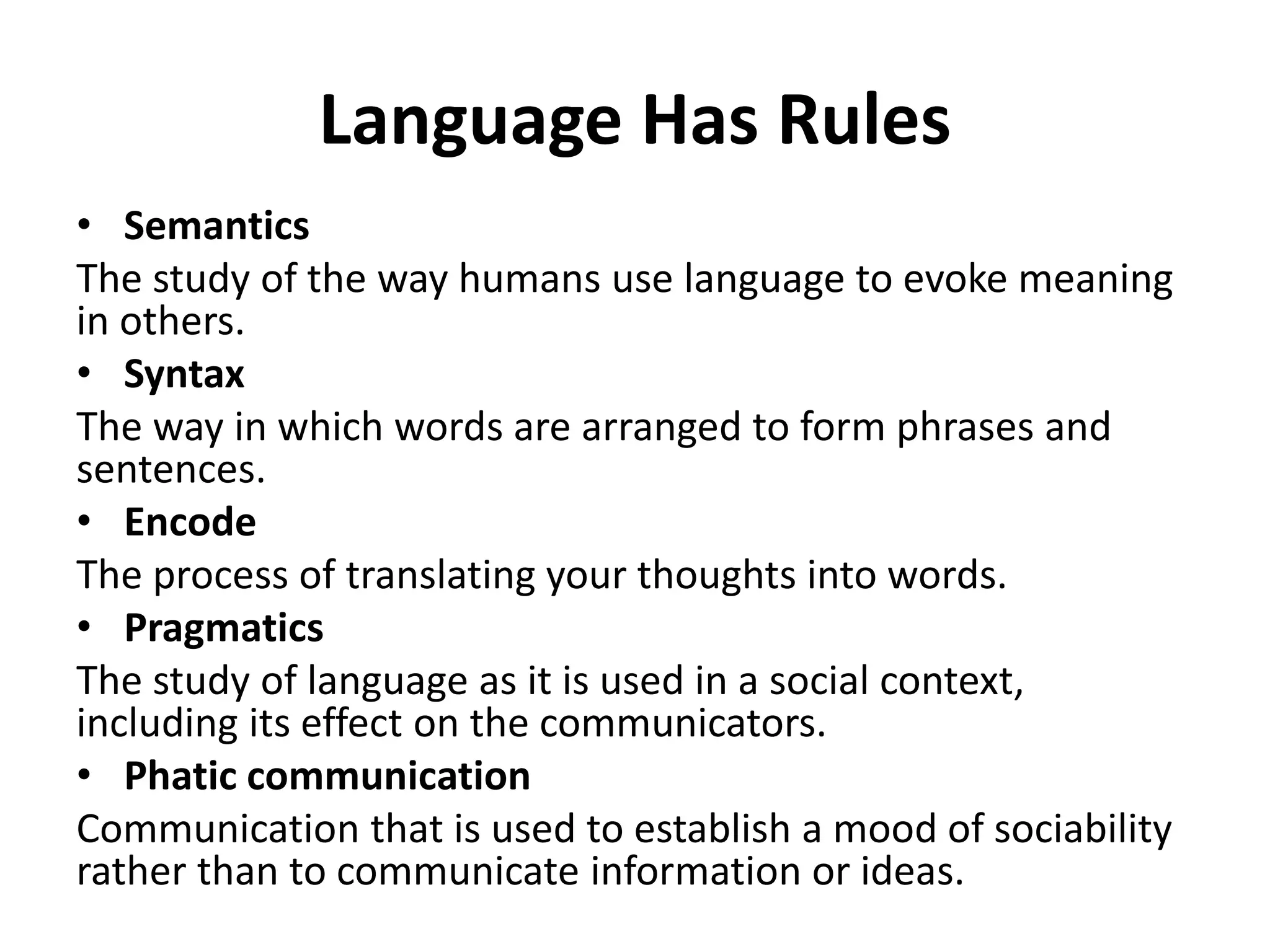 Language Has Rules
• Semantics
The study of the way humans use language to evoke meaning
in others.
• Syntax
The way in which words are arranged to form phrases and
sentences.
• Encode
The process of translating your thoughts into words.
• Pragmatics
The study of language as it is used in a social context,
including its effect on the communicators.
• Phatic communication
Communication that is used to establish a mood of sociability
rather than to communicate information or ideas.
 
