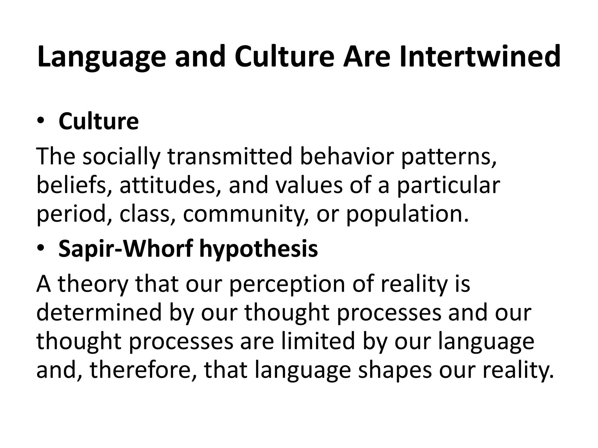 Language and Culture Are Intertwined
• Culture
The socially transmitted behavior patterns,
beliefs, attitudes, and values of a particular
period, class, community, or population.
• Sapir-Whorf hypothesis
A theory that our perception of reality is
determined by our thought processes and our
thought processes are limited by our language
and, therefore, that language shapes our reality.
 