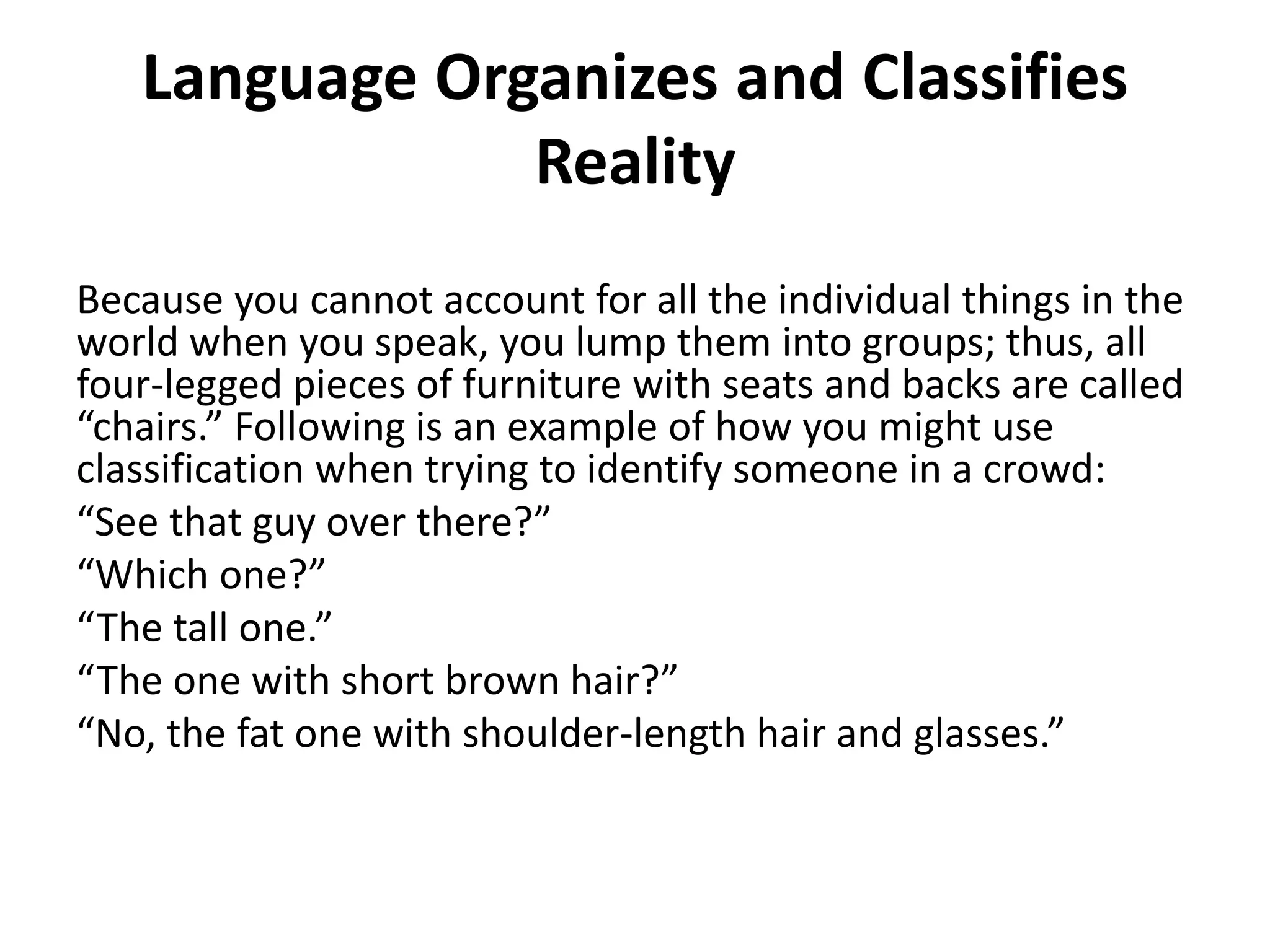 Language Organizes and Classifies
Reality
Because you cannot account for all the individual things in the
world when you speak, you lump them into groups; thus, all
four-legged pieces of furniture with seats and backs are called
“chairs.” Following is an example of how you might use
classification when trying to identify someone in a crowd:
“See that guy over there?”
“Which one?”
“The tall one.”
“The one with short brown hair?”
“No, the fat one with shoulder-length hair and glasses.”
 