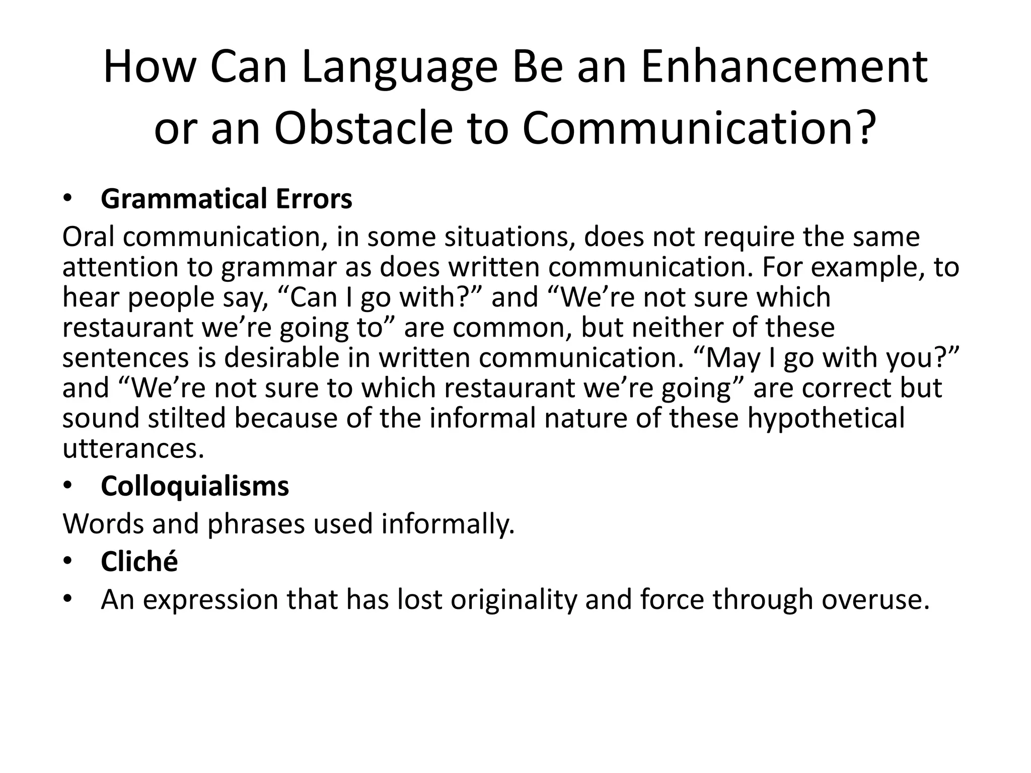 How Can Language Be an Enhancement
or an Obstacle to Communication?
• Grammatical Errors
Oral communication, in some situations, does not require the same
attention to grammar as does written communication. For example, to
hear people say, “Can I go with?” and “We’re not sure which
restaurant we’re going to” are common, but neither of these
sentences is desirable in written communication. “May I go with you?”
and “We’re not sure to which restaurant we’re going” are correct but
sound stilted because of the informal nature of these hypothetical
utterances.
• Colloquialisms
Words and phrases used informally.
• Cliché
• An expression that has lost originality and force through overuse.
 