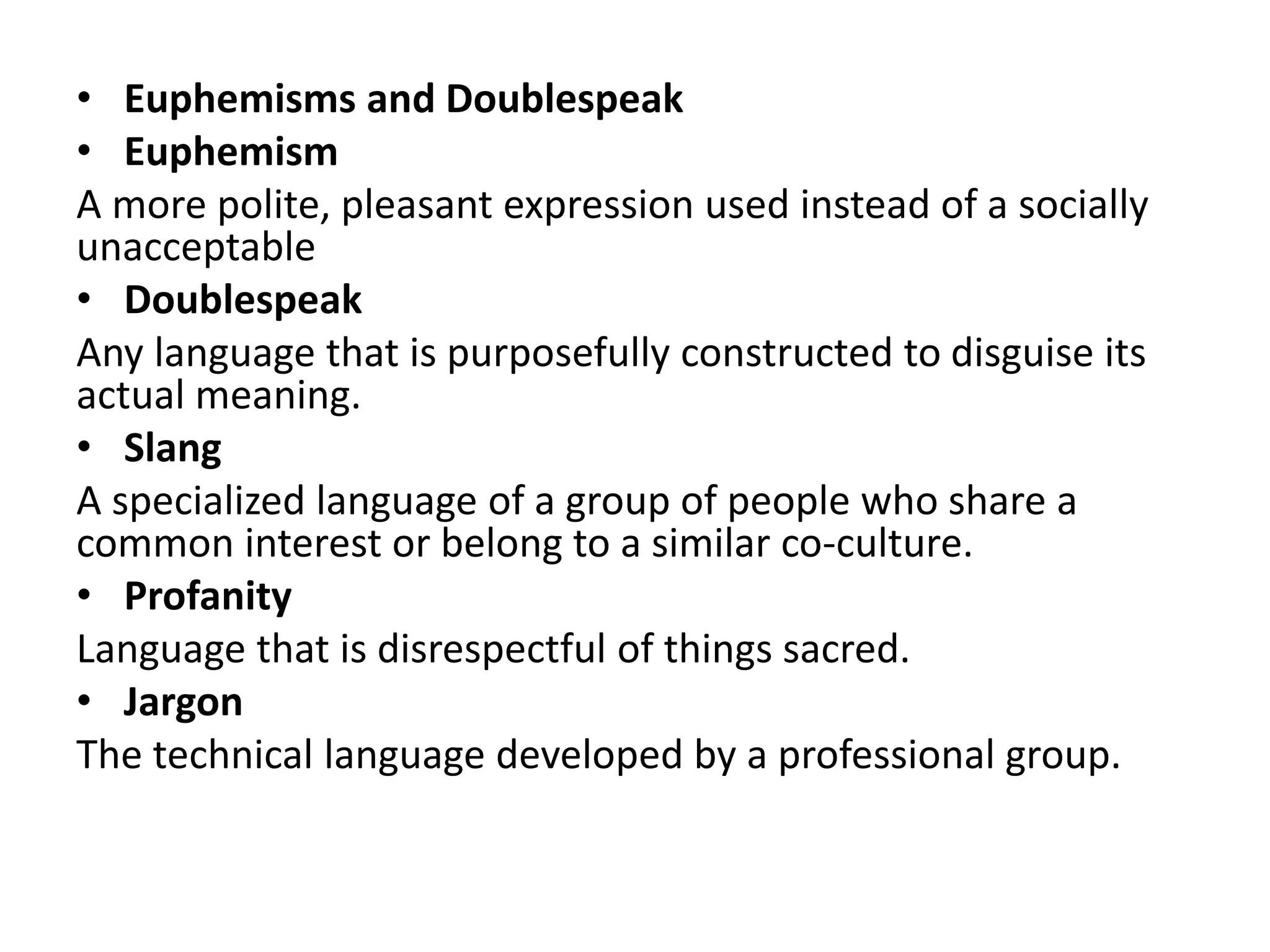 • Euphemisms and Doublespeak
• Euphemism
A more polite, pleasant expression used instead of a socially
unacceptable
• Doublespeak
Any language that is purposefully constructed to disguise its
actual meaning.
• Slang
A specialized language of a group of people who share a
common interest or belong to a similar co-culture.
• Profanity
Language that is disrespectful of things sacred.
• Jargon
The technical language developed by a professional group.
 