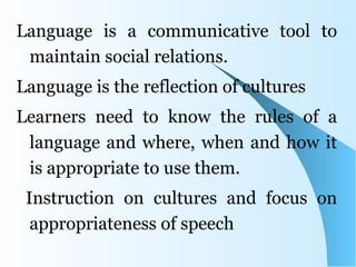 Language is a communicative tool to
 maintain social relations.
Language is the reflection of cultures
Learners need to know the rules of a
 language and where, when and how it
 is appropriate to use them.
 Instruction on cultures and focus on
  appropriateness of speech
 
