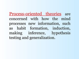 Process-oriented theories are
concerned with how the mind
processes new information, such
as habit formation, induction,
making     inference,    hypothesis
testing and generalization.
 