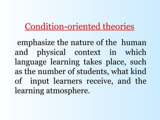 Condition-oriented theories
 emphasize the nature of the human
and physical context in which
language learning takes place, such
as the number of students, what kind
of input learners receive, and the
learning atmosphere.
 