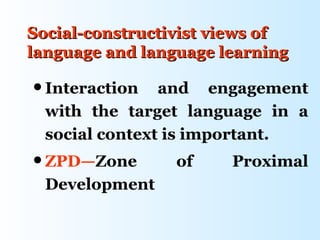Social-constructivist views of
language and language learning

 Interaction   and engagement
  with the target language in a
  social context is important.
 ZPD—Zone       of    Proximal
  Development
 