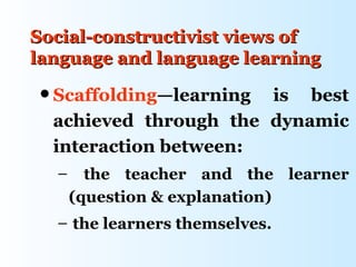 Social-constructivist views of
language and language learning
 Scaffolding—learning is best
  achieved through the dynamic
  interaction between:
  –     the teacher and the learner
      (question & explanation)
  – the learners themselves.
 