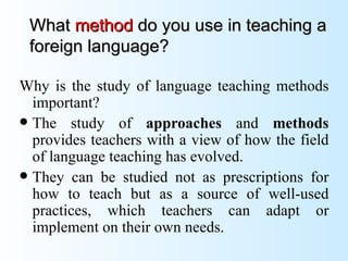 What method do you use in teaching a
 foreign language?

Why is the study of language teaching methods
  important?
 The study of approaches and methods
  provides teachers with a view of how the field
  of language teaching has evolved.
 They can be studied not as prescriptions for
  how to teach but as a source of well-used
  practices, which teachers can adapt or
  implement on their own needs.
 
