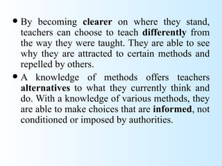  By becoming clearer on where they stand,
  teachers can choose to teach differently from
  the way they were taught. They are able to see
  why they are attracted to certain methods and
  repelled by others.
 A knowledge of methods offers teachers
  alternatives to what they currently think and
  do. With a knowledge of various methods, they
  are able to make choices that are informed, not
  conditioned or imposed by authorities.
 