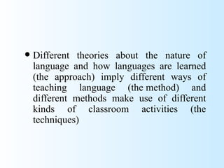    Different theories about the nature of
    language and how languages are learned
    (the approach) imply different ways of
    teaching language (the method) and
    different methods make use of different
    kinds of classroom activities (the
    techniques)
 