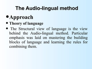 The Audio-lingual method
 Approach
 Theory of language
 The Structural view of language is the view
  behind the Audio-lingual method. Particular
  emphasis was laid on mastering the building
  blocks of language and learning the rules for
  combining them.
 