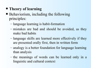  Theory of learning
 Behaviorism, including the following
  principles:
    – language learning is habit-formation
    – mistakes are bad and should be avoided, as they
      make bad habits
    – language skills are learned more effectively if they
      are presented orally first, then in written form
    – analogy is a better foundation for language learning
      than analysis
    – the meanings of words can be learned only in a
      linguistic and cultural context
 