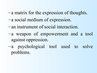 – a matrix for the expression of thoughts.
– a social medium of expression.
– an instrument of social interaction.
– a weapon of empowerment and a tool
  against oppression.
– a psychological tool used to solve
  problems.
 