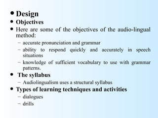  Design
   Objectives
   Here are some of the objectives of the audio-lingual
    method:
    – accurate pronunciation and grammar
    – ability to respond quickly and accurately in speech
      situations
    – knowledge of sufficient vocabulary to use with grammar
      patterns.
   The syllabus
    – Audiolingualism uses a structural syllabus
   Types of learning techniques and activities
    – dialogues
    – drills
 