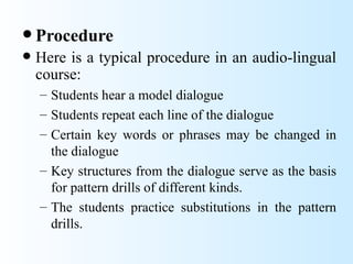  Procedure
   Here is a typical procedure in an audio-lingual
    course:
    – Students hear a model dialogue
    – Students repeat each line of the dialogue
    – Certain key words or phrases may be changed in
      the dialogue
    – Key structures from the dialogue serve as the basis
      for pattern drills of different kinds.
    – The students practice substitutions in the pattern
      drills.
 