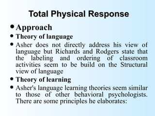 Total Physical Response
 Approach
 Theory of language
 Asher does not directly address his view of
  language but Richards and Rodgers state that
  the labeling and ordering of classroom
  activities seem to be build on the Structural
  view of language
 Theory of learning
 Asher's language learning theories seem similar
  to those of other behavioral psychologists.
  There are some principles he elaborates:
 